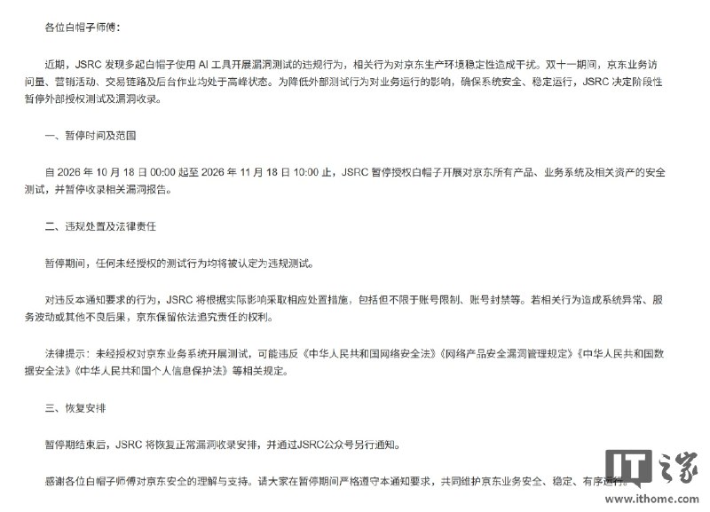 京东暂停双11期间外部安全测试及漏洞收录京东安全应急响应中心宣布，2026年10月18日至11月18日暂停所有产品、业务系统及相关资产的外部授权安全测试和漏洞收录，原因是近期白帽子使用AI工具测试时出现违规行为并干扰生产环境稳定性